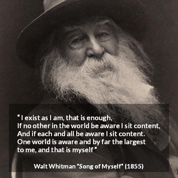 Walt Whitman quote about self from Song of Myself - I exist as I am, that is enough,
If no other in the world be aware I sit content,
And if each and all be aware I sit content.
One world is aware and by far the largest to me, and that is myself