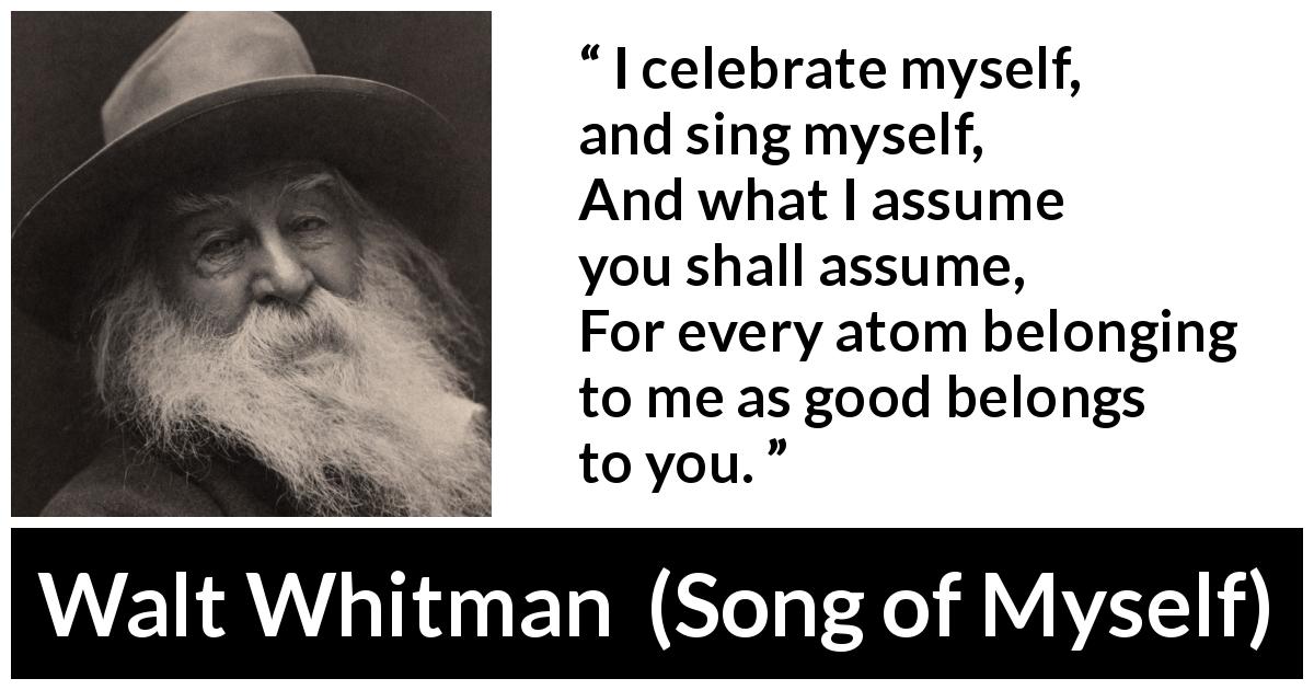Walt Whitman quote about self from Song of Myself - I celebrate myself, and sing myself,
And what I assume you shall assume,
For every atom belonging to me as good belongs to you.