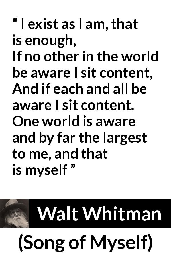 Walt Whitman quote about self from Song of Myself - I exist as I am, that is enough,
If no other in the world be aware I sit content,
And if each and all be aware I sit content.
One world is aware and by far the largest to me, and that is myself