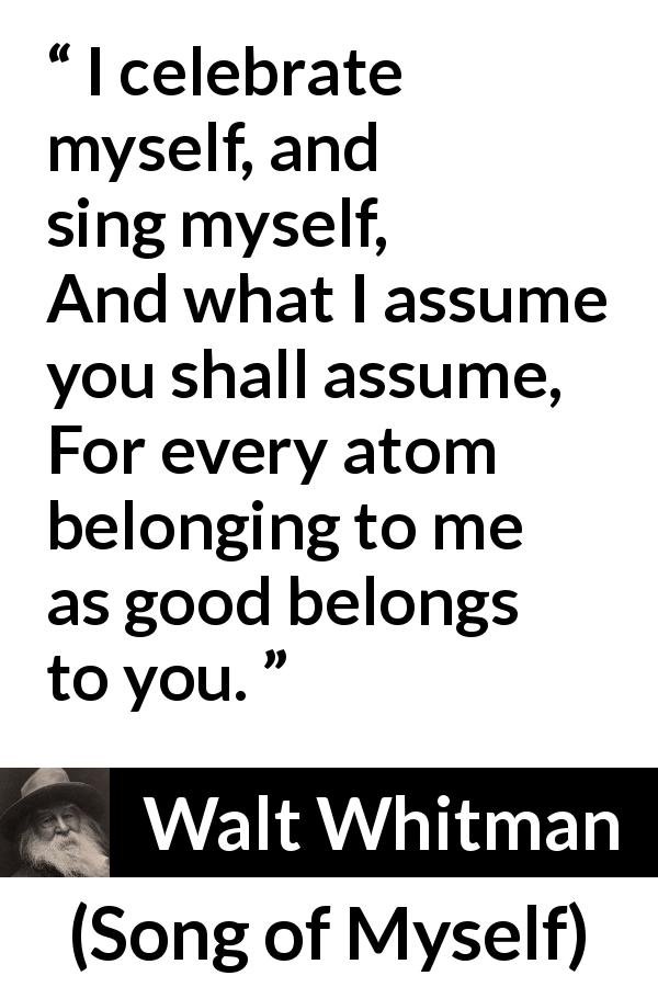 Walt Whitman quote about self from Song of Myself - I celebrate myself, and sing myself,
And what I assume you shall assume,
For every atom belonging to me as good belongs to you.