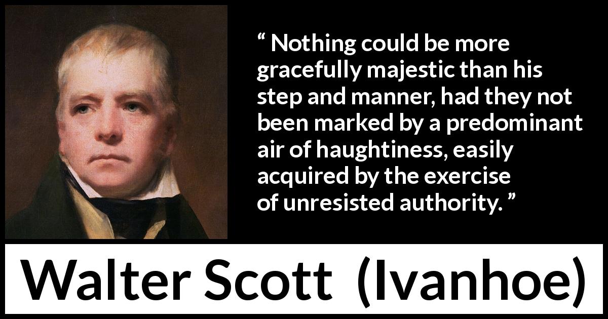 Walter Scott quote about authority from Ivanhoe - Nothing could be more gracefully majestic than his step and manner, had they not been marked by a predominant air of haughtiness, easily acquired by the exercise of unresisted authority.