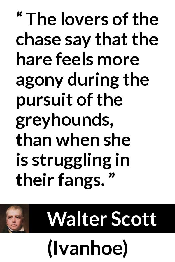 Walter Scott quote about chase from Ivanhoe - The lovers of the chase say that the hare feels more agony during the pursuit of the greyhounds, than when she is struggling in their fangs.