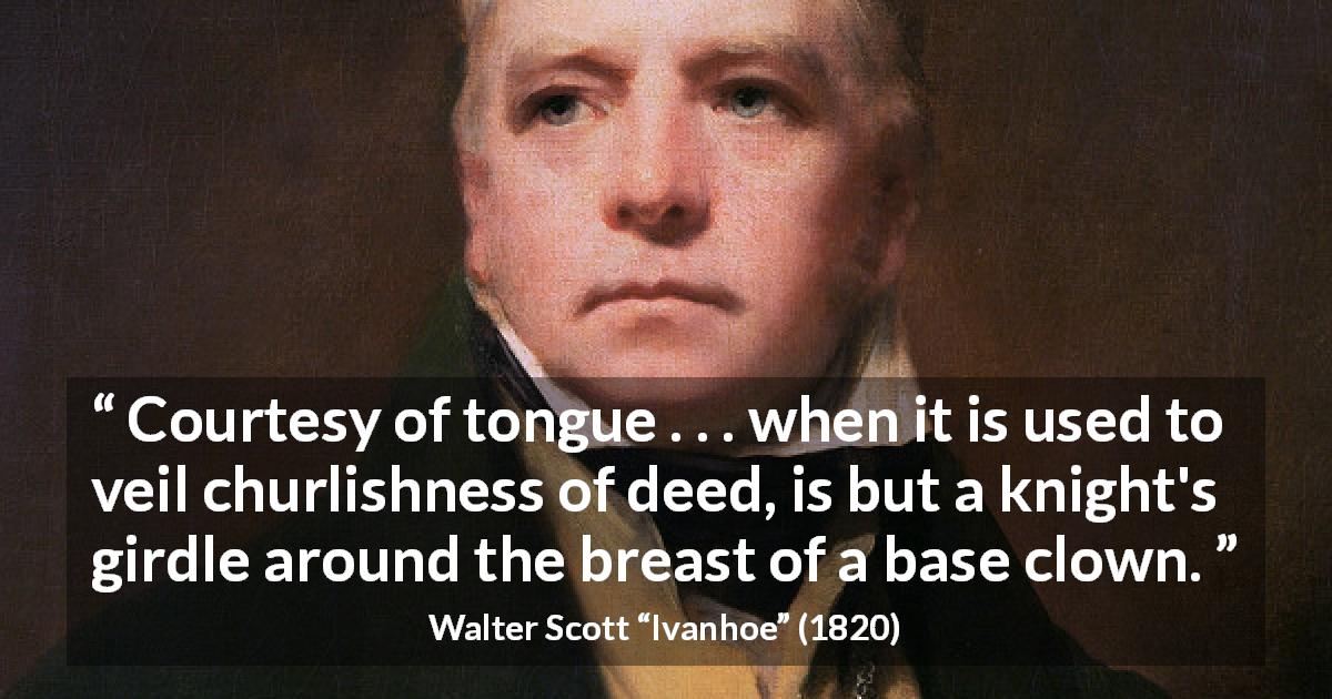 Walter Scott quote about courtesy from Ivanhoe - Courtesy of tongue . . . when it is used to veil churlishness of deed, is but a knight's girdle around the breast of a base clown.