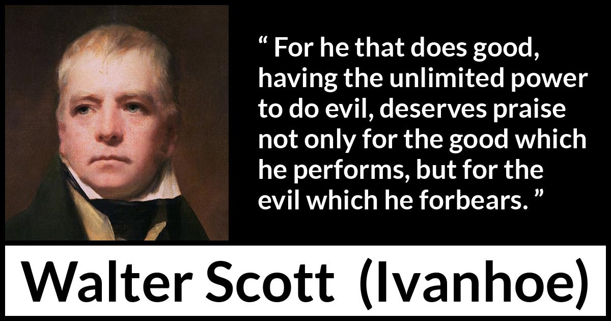 Walter Scott quote about evil from Ivanhoe - For he that does good, having the unlimited power to do evil, deserves praise not only for the good which he performs, but for the evil which he forbears.