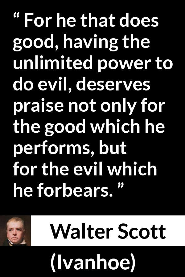 Walter Scott quote about evil from Ivanhoe - For he that does good, having the unlimited power to do evil, deserves praise not only for the good which he performs, but for the evil which he forbears.