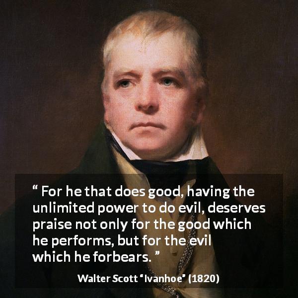 Walter Scott quote about evil from Ivanhoe - For he that does good, having the unlimited power to do evil, deserves praise not only for the good which he performs, but for the evil which he forbears.
