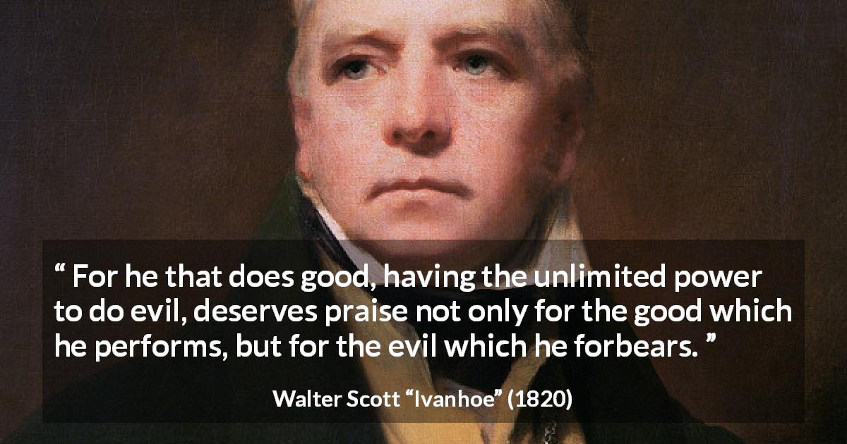 Walter Scott quote about evil from Ivanhoe - For he that does good, having the unlimited power to do evil, deserves praise not only for the good which he performs, but for the evil which he forbears.