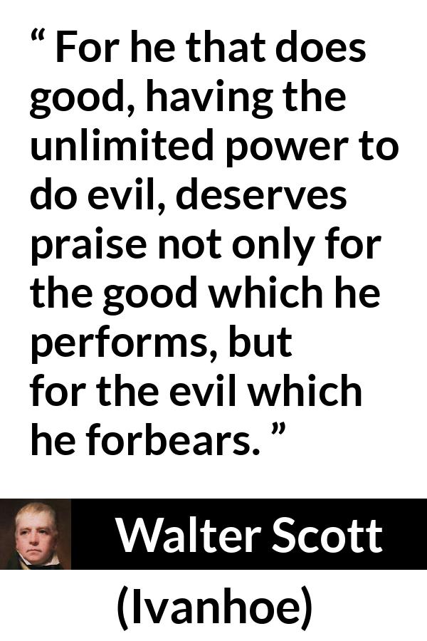 Walter Scott quote about evil from Ivanhoe - For he that does good, having the unlimited power to do evil, deserves praise not only for the good which he performs, but for the evil which he forbears.