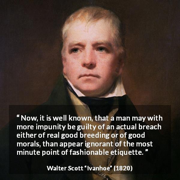 Walter Scott quote about fashion from Ivanhoe - Now, it is well known, that a man may with more impunity be guilty of an actual breach either of real good breeding or of good morals, than appear ignorant of the most minute point of fashionable etiquette.