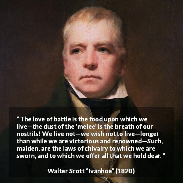 Walter Scott quote about fight from Ivanhoe - The love of battle is the food upon which we live—the dust of the 'melee' is the breath of our nostrils! We live not—we wish not to live—longer than while we are victorious and renowned—Such, maiden, are the laws of chivalry to which we are sworn, and to which we offer all that we hold dear.