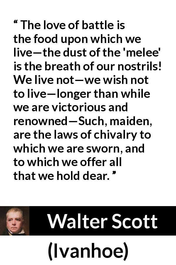 Walter Scott quote about fight from Ivanhoe - The love of battle is the food upon which we live—the dust of the 'melee' is the breath of our nostrils! We live not—we wish not to live—longer than while we are victorious and renowned—Such, maiden, are the laws of chivalry to which we are sworn, and to which we offer all that we hold dear.