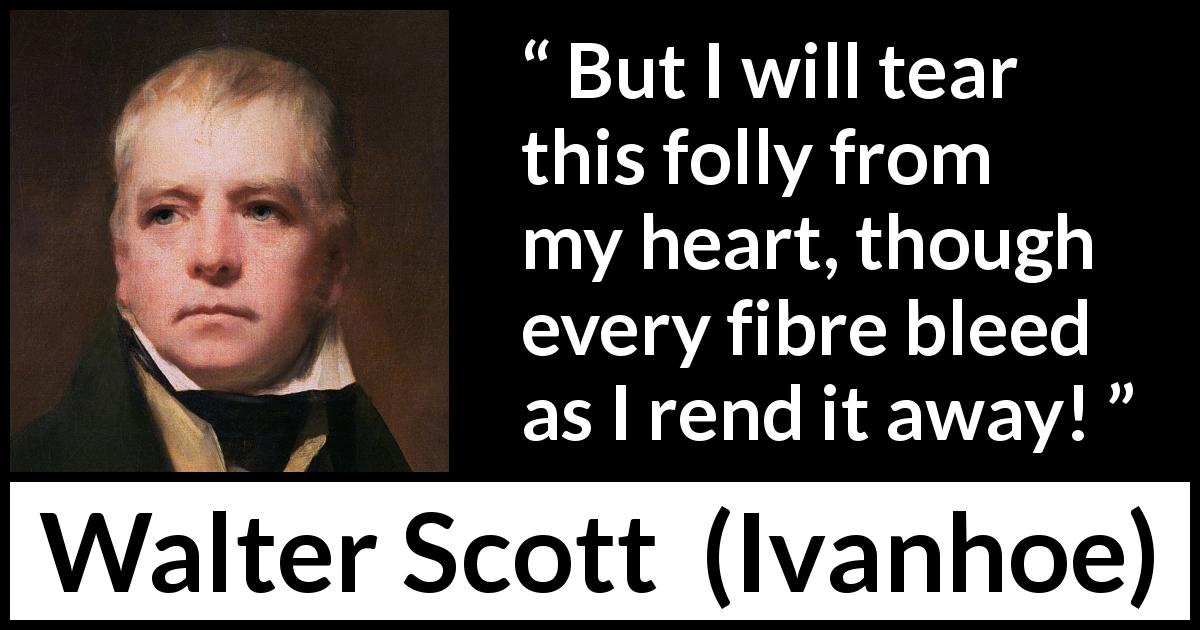 Walter Scott quote about heart from Ivanhoe - But I will tear this folly from my heart, though every fibre bleed as I rend it away!