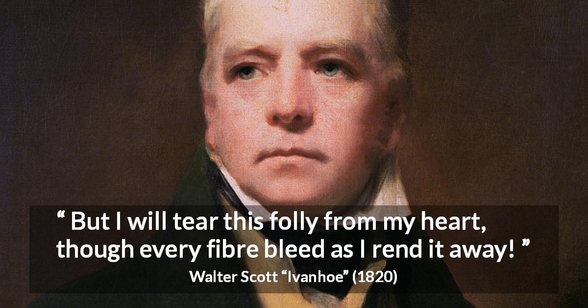 Walter Scott quote about heart from Ivanhoe - But I will tear this folly from my heart, though every fibre bleed as I rend it away!