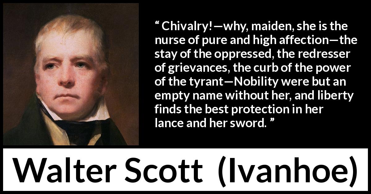 Walter Scott quote about nobility from Ivanhoe - Chivalry!—why, maiden, she is the nurse of pure and high affection—the stay of the oppressed, the redresser of grievances, the curb of the power of the tyrant—Nobility were but an empty name without her, and liberty finds the best protection in her lance and her sword.
