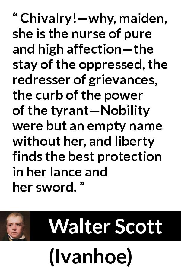 Walter Scott quote about nobility from Ivanhoe - Chivalry!—why, maiden, she is the nurse of pure and high affection—the stay of the oppressed, the redresser of grievances, the curb of the power of the tyrant—Nobility were but an empty name without her, and liberty finds the best protection in her lance and her sword.