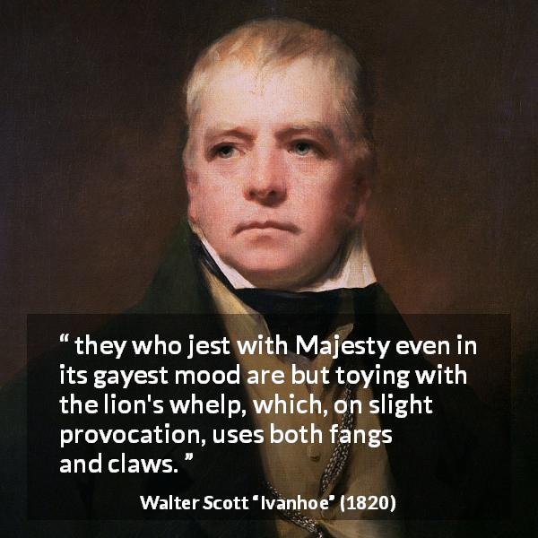 Walter Scott quote about provocation from Ivanhoe - they who jest with Majesty even in its gayest mood are but toying with the lion's whelp, which, on slight provocation, uses both fangs and claws.
