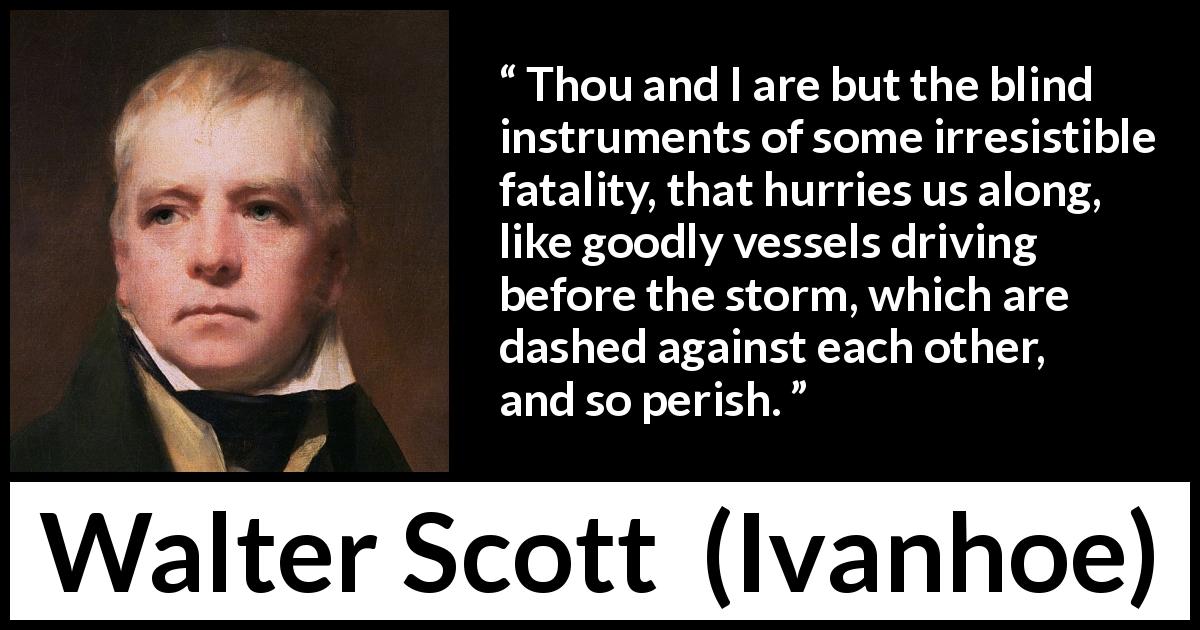 Walter Scott quote about storm from Ivanhoe - Thou and I are but the blind instruments of some irresistible fatality, that hurries us along, like goodly vessels driving before the storm, which are dashed against each other, and so perish.