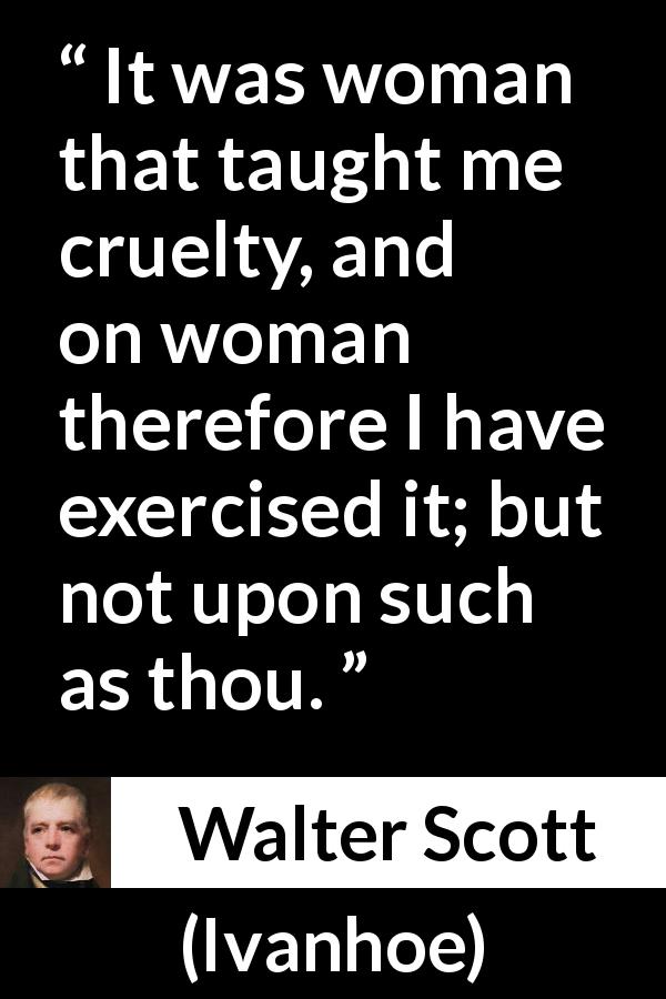 Walter Scott quote about woman from Ivanhoe - It was woman that taught me cruelty, and on woman therefore I have exercised it; but not upon such as thou.