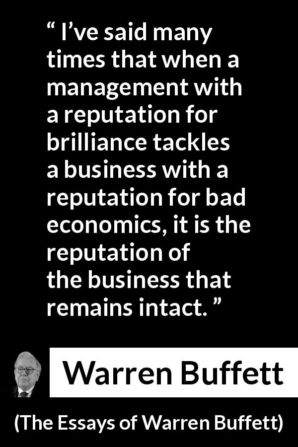 Warren Buffett quote about business from The Essays of Warren Buffett - I’ve said many times that when a management with a reputation for brilliance tackles a business with a reputation for bad economics, it is the reputation of the business that remains intact.