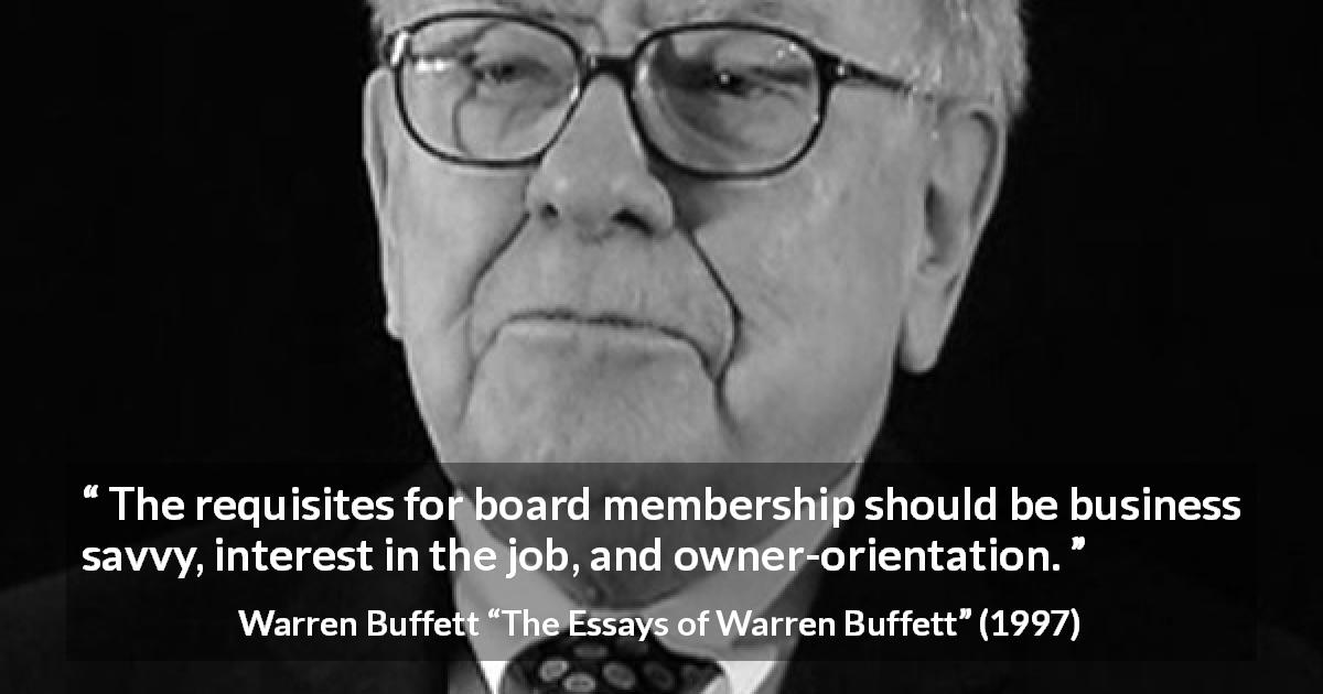 Warren Buffett quote about business from The Essays of Warren Buffett - The requisites for board membership should be business savvy, interest in the job, and owner-orientation.