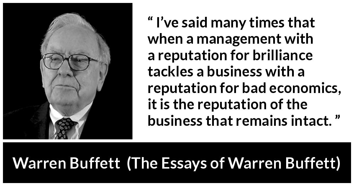 Warren Buffett quote about business from The Essays of Warren Buffett - I’ve said many times that when a management with a reputation for brilliance tackles a business with a reputation for bad economics, it is the reputation of the business that remains intact.