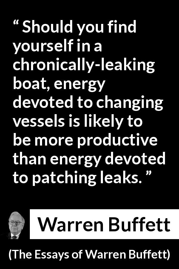 Warren Buffett quote about change from The Essays of Warren Buffett - Should you find yourself in a chronically-leaking boat, energy devoted to changing vessels is likely to be more productive than energy devoted to patching leaks.