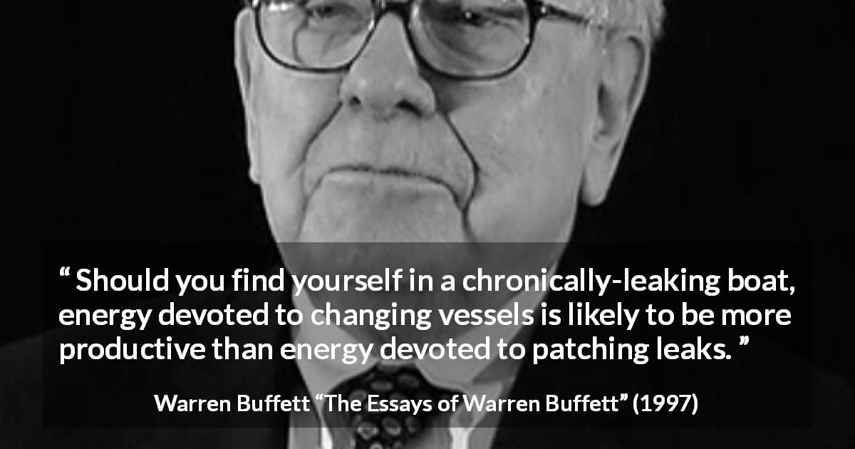 Warren Buffett quote about change from The Essays of Warren Buffett - Should you find yourself in a chronically-leaking boat, energy devoted to changing vessels is likely to be more productive than energy devoted to patching leaks.