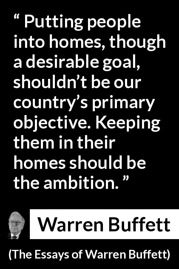Warren Buffett quote about country from The Essays of Warren Buffett - Putting people into homes, though a desirable goal, shouldn’t be our country’s primary objective. Keeping them in their homes should be the ambition.