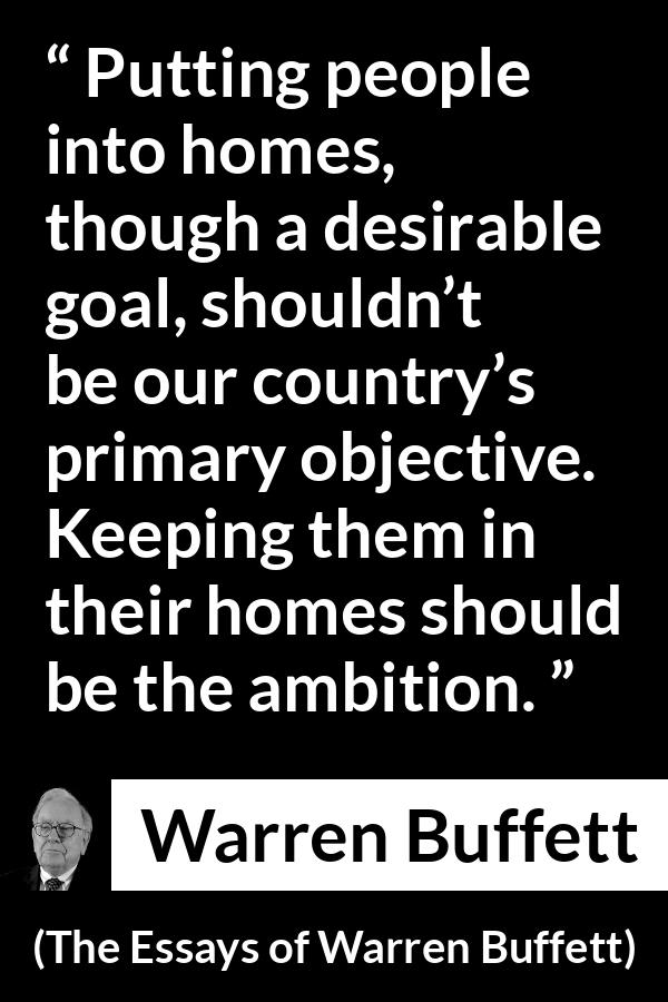 Warren Buffett quote about country from The Essays of Warren Buffett - Putting people into homes, though a desirable goal, shouldn’t be our country’s primary objective. Keeping them in their homes should be the ambition.