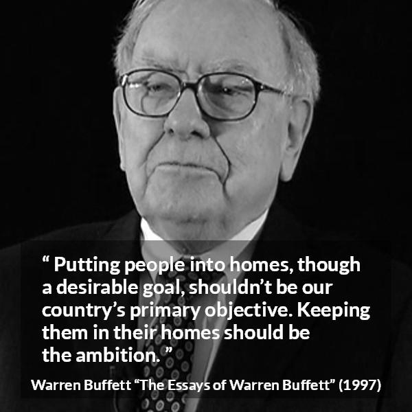 Warren Buffett quote about country from The Essays of Warren Buffett - Putting people into homes, though a desirable goal, shouldn’t be our country’s primary objective. Keeping them in their homes should be the ambition.