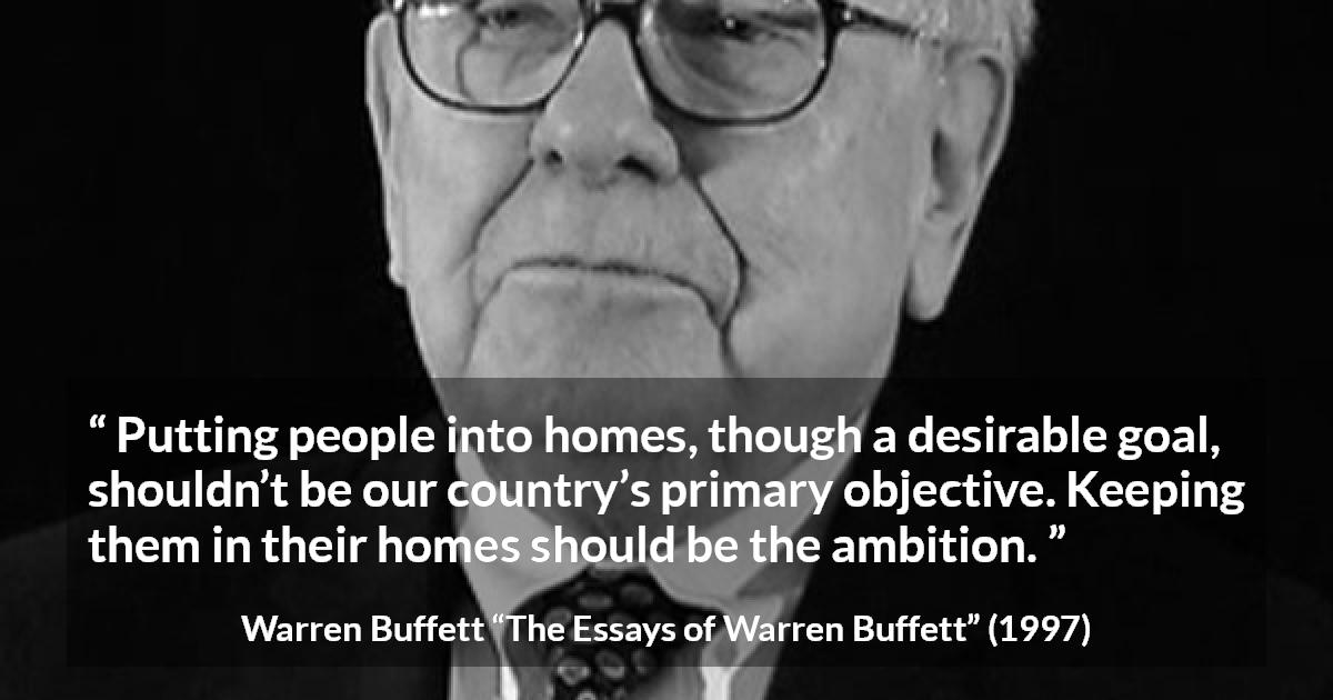 Warren Buffett quote about country from The Essays of Warren Buffett - Putting people into homes, though a desirable goal, shouldn’t be our country’s primary objective. Keeping them in their homes should be the ambition.