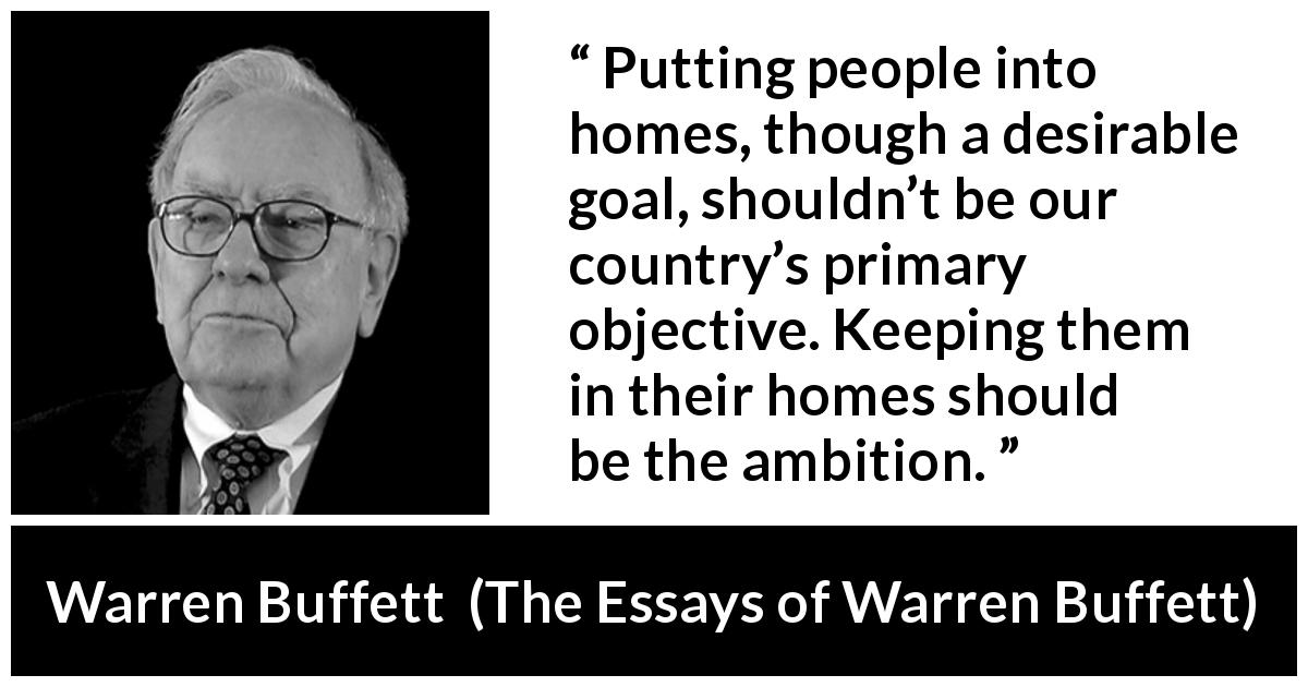 Warren Buffett quote about country from The Essays of Warren Buffett - Putting people into homes, though a desirable goal, shouldn’t be our country’s primary objective. Keeping them in their homes should be the ambition.