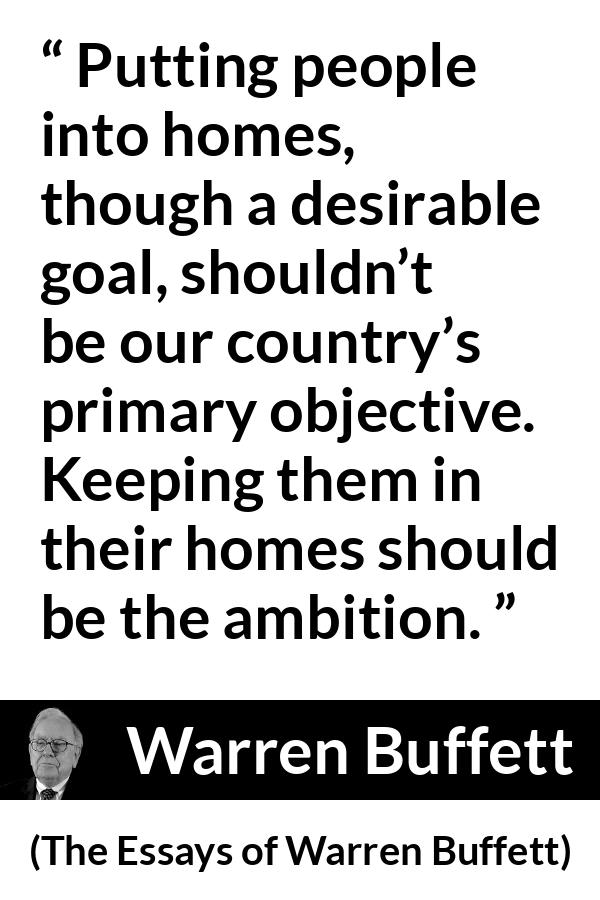 Warren Buffett quote about country from The Essays of Warren Buffett - Putting people into homes, though a desirable goal, shouldn’t be our country’s primary objective. Keeping them in their homes should be the ambition.