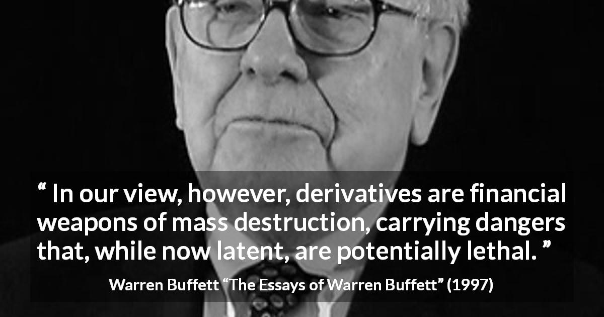 Warren Buffett quote about danger from The Essays of Warren Buffett - In our view, however, derivatives are financial weapons of mass destruction, carrying dangers that, while now latent, are potentially lethal.