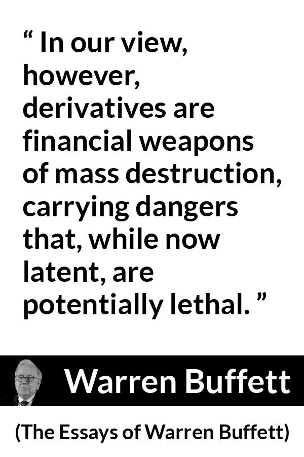 Warren Buffett quote about danger from The Essays of Warren Buffett - In our view, however, derivatives are financial weapons of mass destruction, carrying dangers that, while now latent, are potentially lethal.