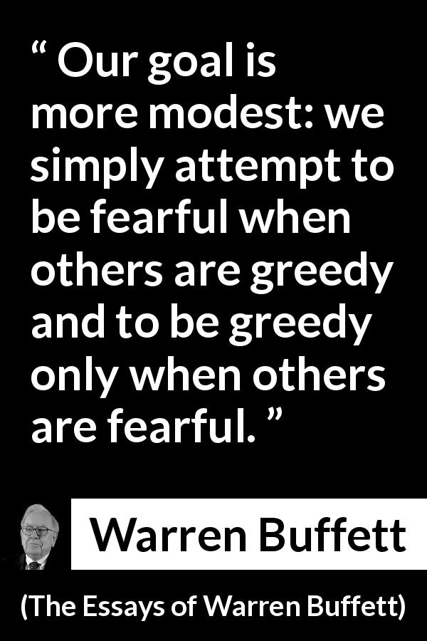 Warren Buffett quote about fear from The Essays of Warren Buffett - Our goal is more modest: we simply attempt to be fearful when others are greedy and to be greedy only when others are fearful.