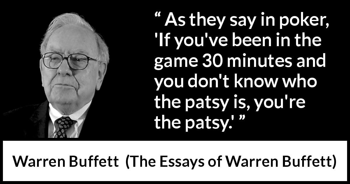 Warren Buffett quote about fool from The Essays of Warren Buffett - As they say in poker, 'If you've been in the game 30 minutes and you don't know who the patsy is, you're the patsy.'