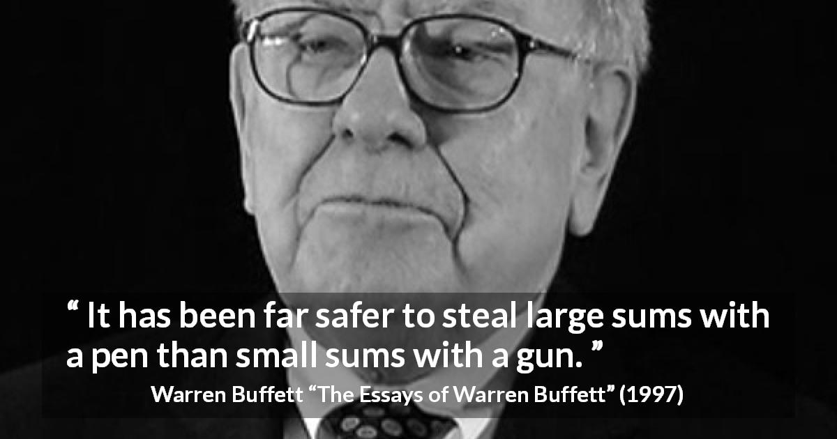 Warren Buffett quote about fraud from The Essays of Warren Buffett - It has been far safer to steal large sums with a pen than small sums with a gun.