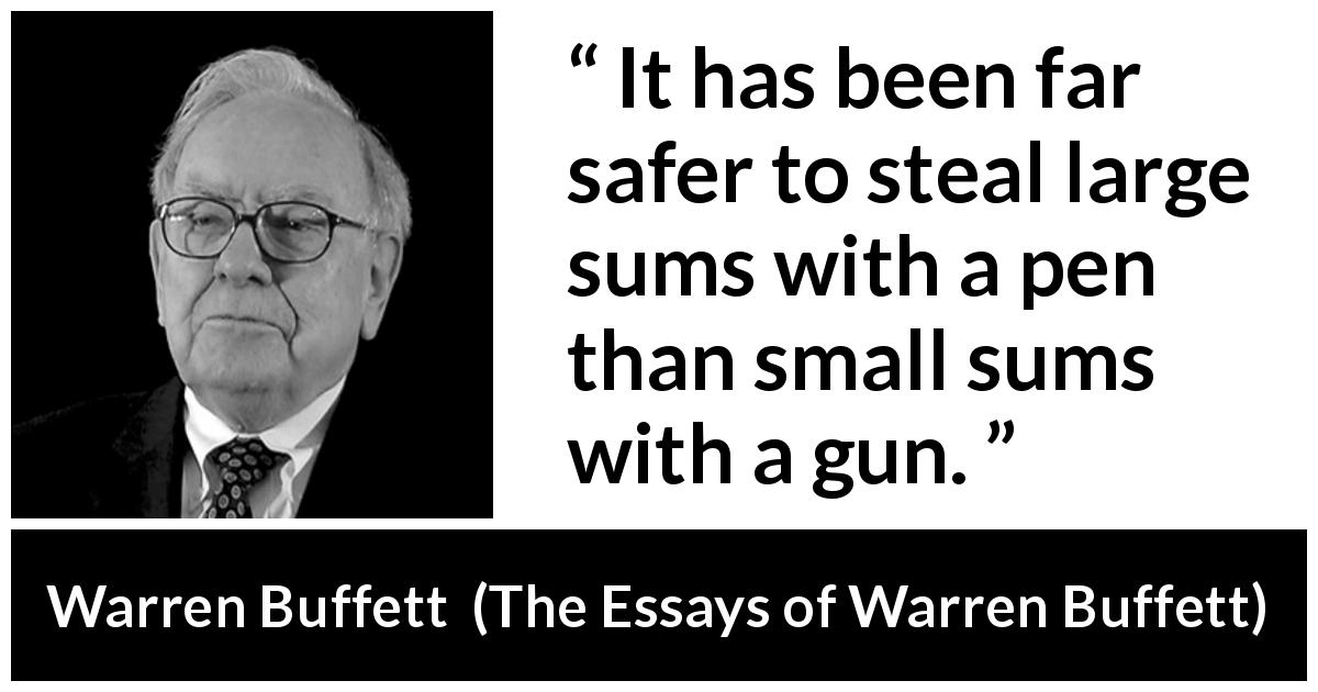 Warren Buffett quote about fraud from The Essays of Warren Buffett - It has been far safer to steal large sums with a pen than small sums with a gun.