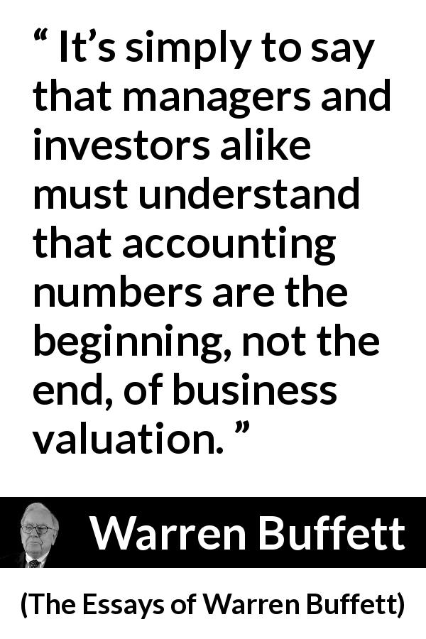Warren Buffett quote about investment from The Essays of Warren Buffett - It’s simply to say that managers and investors alike must understand that accounting numbers are the beginning, not the end, of business valuation.