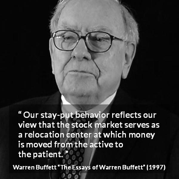 Warren Buffett quote about patience from The Essays of Warren Buffett - Our stay-put behavior reflects our view that the stock market serves as a relocation center at which money is moved from the active to the patient.