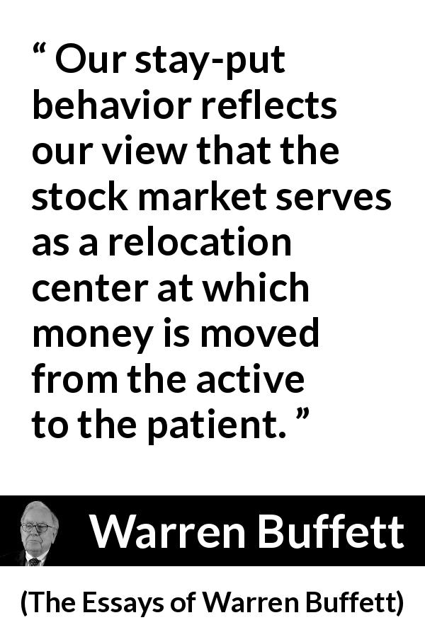 Warren Buffett quote about patience from The Essays of Warren Buffett - Our stay-put behavior reflects our view that the stock market serves as a relocation center at which money is moved from the active to the patient.