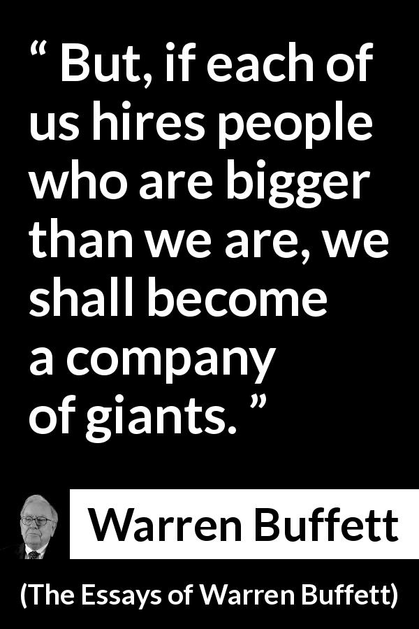 Warren Buffett quote about quality from The Essays of Warren Buffett - But, if each of us hires people who are bigger than we are, we shall become a company of giants.