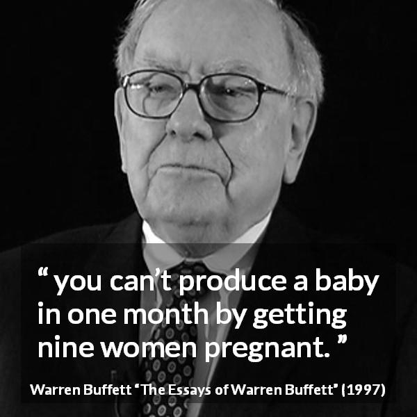 Warren Buffett quote about time from The Essays of Warren Buffett - you can’t produce a baby in one month by getting nine women pregnant.