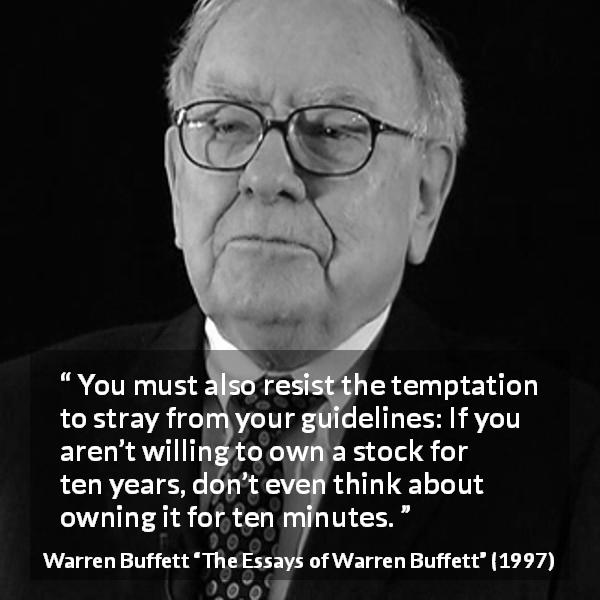 Warren Buffett quote about time from The Essays of Warren Buffett - You must also resist the temptation to stray from your guidelines: If you aren’t willing to own a stock for ten years, don’t even think about owning it for ten minutes.