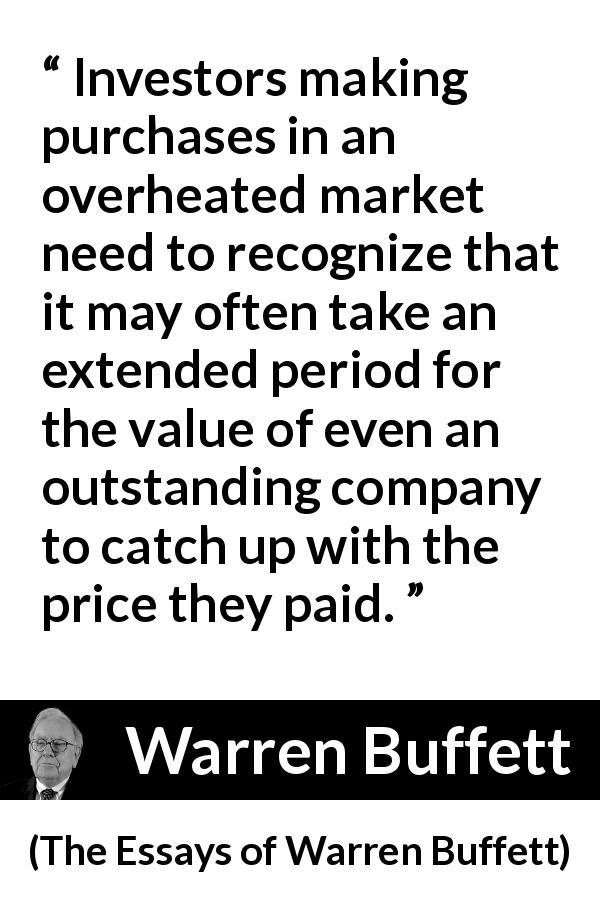 Warren Buffett quote about time from The Essays of Warren Buffett - Investors making purchases in an overheated market need to recognize that it may often take an extended period for the value of even an outstanding company to catch up with the price they paid.