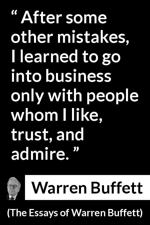 Warren Buffett quote about trust from The Essays of Warren Buffett - After some other mistakes, I learned to go into business only with people whom I like, trust, and admire.