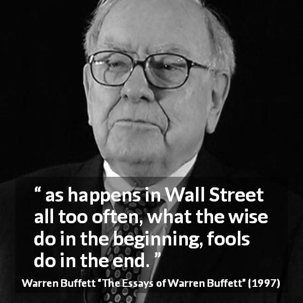 Warren Buffett quote about wisdom from The Essays of Warren Buffett - as happens in Wall Street all too often, what the wise do in the beginning, fools do in the end.