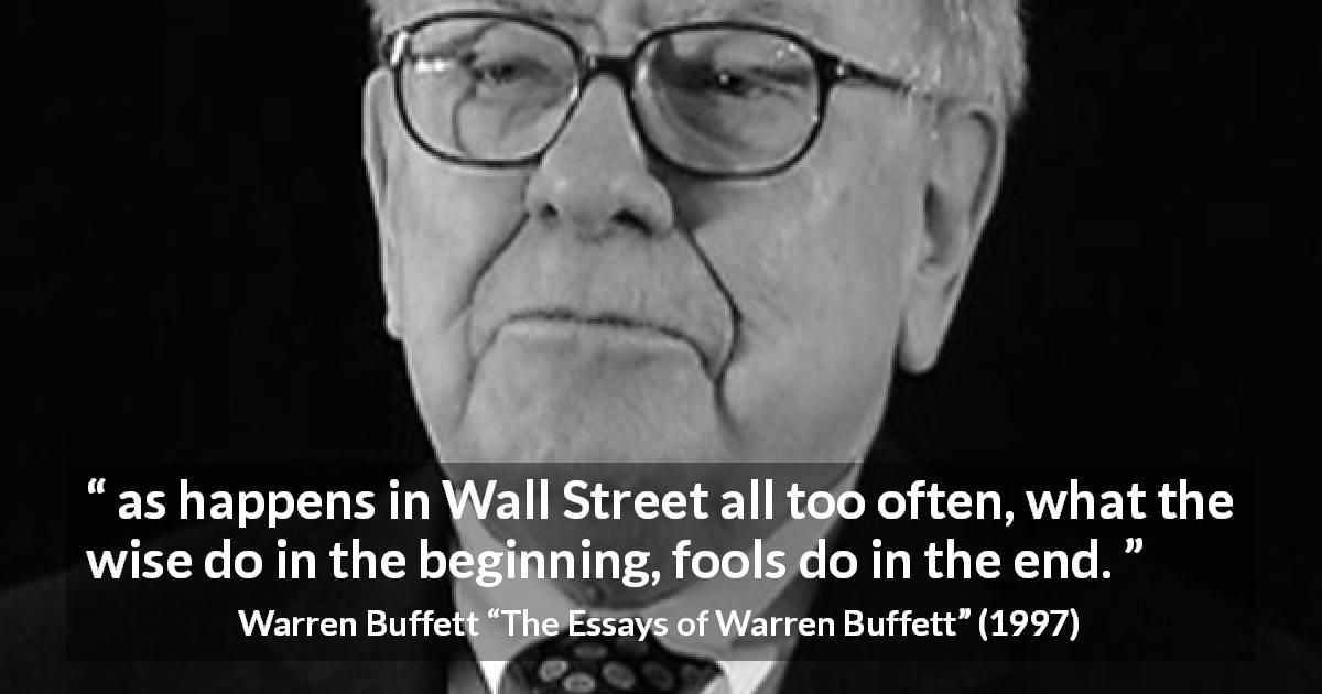 Warren Buffett quote about wisdom from The Essays of Warren Buffett - as happens in Wall Street all too often, what the wise do in the beginning, fools do in the end.
