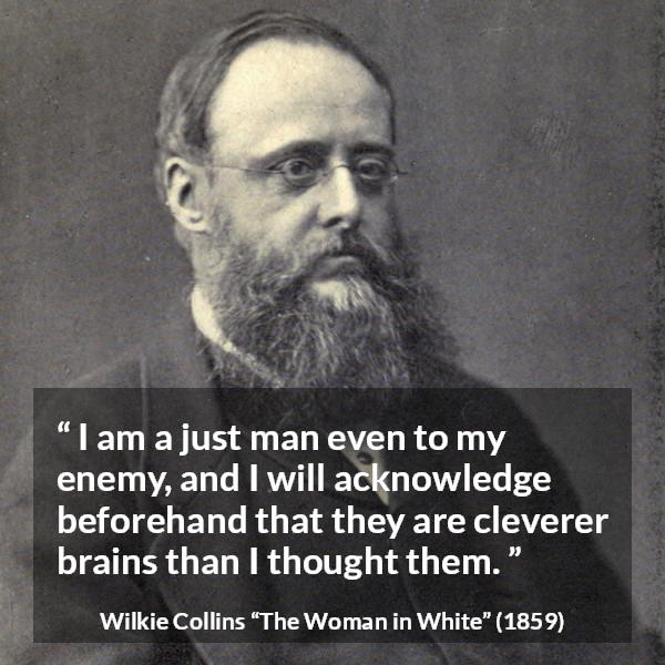 Wilkie Collins quote about intelligence from The Woman in White - I am a just man even to my enemy, and I will acknowledge beforehand that they are cleverer brains than I thought them.